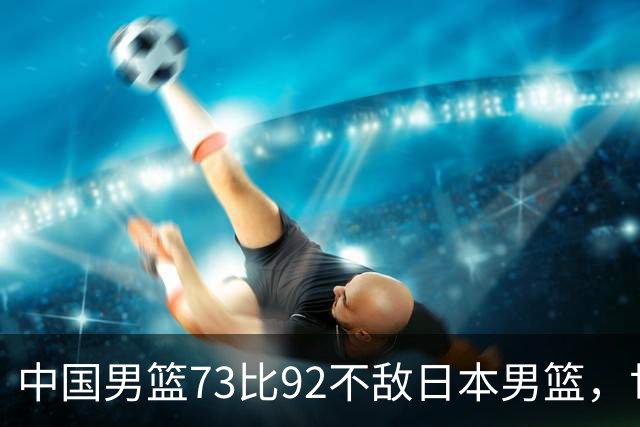 中国男篮73比92不敌日本男篮，世预赛出线存变数